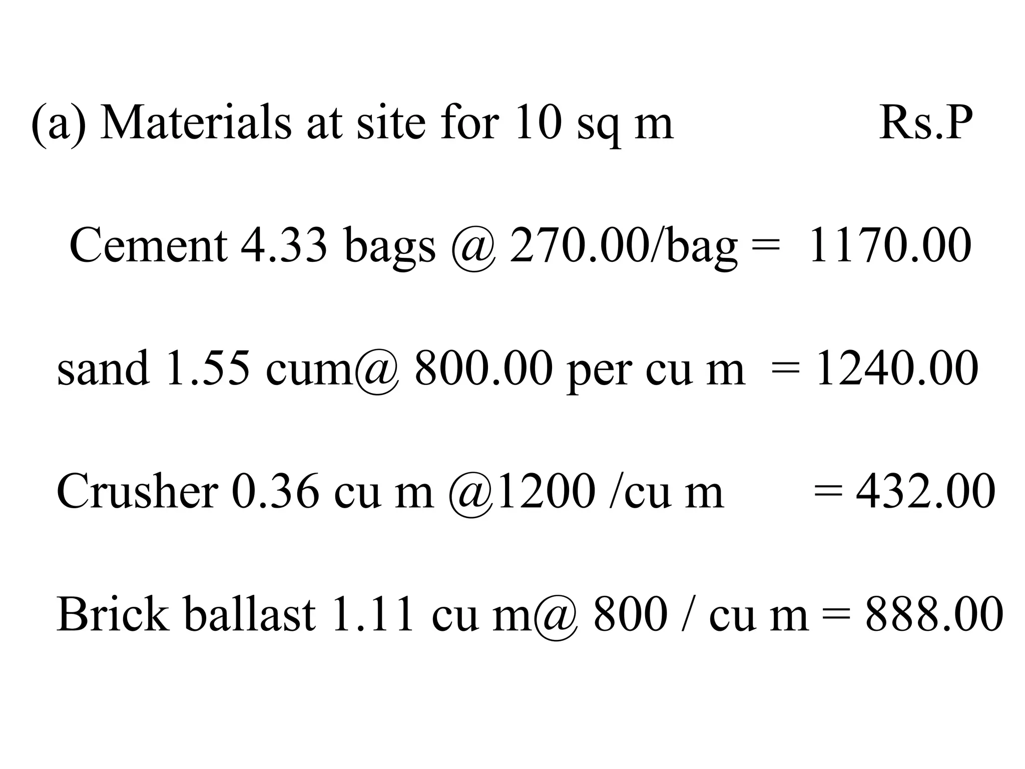 (a) Materials at site for 10 sq m Rs.P
Cement 4.33 bags @ 270.00/bag = 1170.00
sand 1.55 cum@ 800.00 per cu m = 1240.00
Crusher 0.36 cu m @1200 /cu m = 432.00
Brick ballast 1.11 cu m@ 800 / cu m = 888.00
 