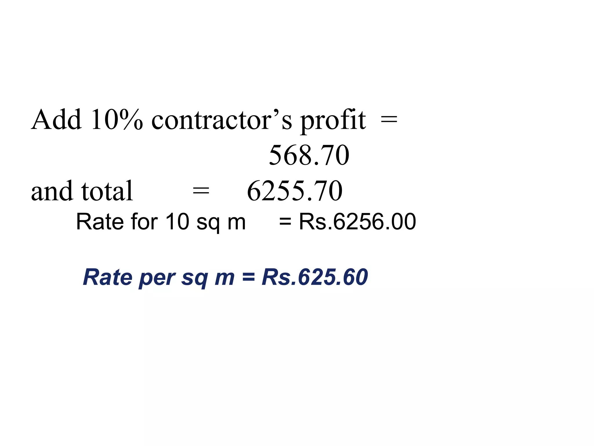 Add 10% contractor’s profit =
568.70
and total = 6255.70
Rate for 10 sq m = Rs.6256.00
Rate per sq m = Rs.625.60
 
