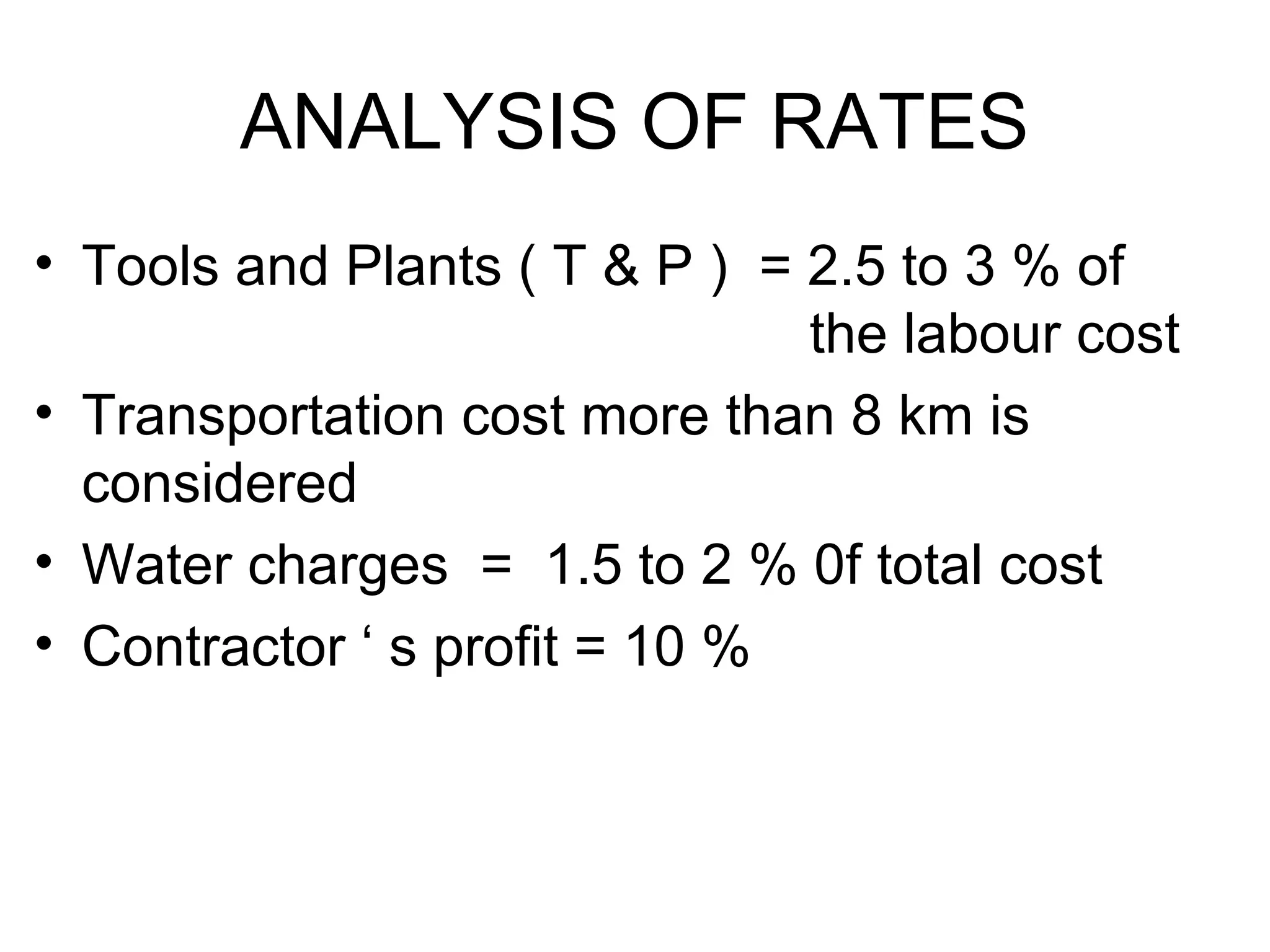 ANALYSIS OF RATES
• Tools and Plants ( T & P ) = 2.5 to 3 % of
the labour cost
• Transportation cost more than 8 km is
considered
• Water charges = 1.5 to 2 % 0f total cost
• Contractor ‘ s profit = 10 %
 