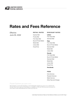 Rates and Fees Reference
Effective                                              R E TA I L R AT E S                 D I S C O U N T R AT E S

June 30, 2002                                          Express Mail                        Letters
                                                       Priority Mail                       First-Class Mail
                                                       First-Class Mail                    Standard Mail
                                                       Bound Printed Matter                Flats
                                                       Media Mail                          First-Class Mail
                                                       Library Mail                        Bound Printed Matter
                                                       Parcel Post                         Standard Mail
                                                                                           Media Mail
                                                                                           Library Mail
                                                                                           Parcels
                                                                                           First-Class Mail
                                                                                           Bound Printed Matter
                                                                                           Standard Mail
                                                                                           Media Mail
                                                                                           Library Mail
                                                                                           Parcel Post

                                                                                           Periodicals


                                                                                           FEES

                                                                                           Extra Services
                                                                                           Recipient Services
                                                                                           Mailer Services
                                                                                           Other Fees and Charges


Postal Explorer pe.usps.com
Rate Calculators: Use the Rate Calculators on the Postal Explorer website at pe.usps.com to calculate rates.
Domestic Rate Charts: Rates and Fees Reference is available as a PDF and HTML document at pe.usps.com.
Zone Charts: Access Official National Zone Charts at pe.usps.com.




                                                    United States Postal Service • Rates and Fees Reference • Effective June 30, 2002 • Page 1
 