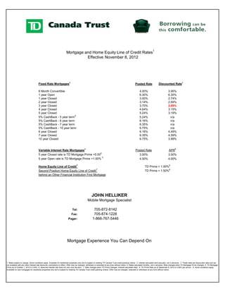 Mortgage and Home Equity Line of Credit Rates1
                                                                                  Effective November 8, 2012




                                       Fixed Rate Mortgages2                                                                                                 Posted Rate                 Discounted Rate3

                                       6 Month Convertible                                                                                                        4.00%                              3.95%
                                       1 year Open                                                                                                                6.30%                              6.30%
                                       1 year Closed                                                                                                              3.00%                              2.74%
                                       2 year Closed                                                                                                              3.14%                              2.69%
                                       3 year Closed                                                                                                              3.70%                              2.89%
                                       4 year Closed                                                                                                              4.64%                              3.15%
                                       5 year Closed                                                                                                              5.24%                              3.19%
                                       5% CashBack - 5 year term 9                                                                                                5.24%                                n/a
                                       5% CashBack - 6 year term                                                                                                  6.16%                                n/a
                                       5% CashBack - 7 year term                                                                                                  6.35%                                n/a
                                       5% CashBack - 10 year term                                                                                                 6.75%                                n/a
                                       6 year Closed                                                                                                              6.16%                              4.49%
                                       7 year Closed                                                                                                              6.35%                              4.59%
                                       10 year Closed                                                                                                             6.75%                              3.99%


                                       Variable Interest Rate Mortgages4                                                                                     Posted Rate                             APR6
                                       5 year Closed rate is TD Mortgage Prime +0.005                                                                          3.00%                                 3.00%
                                       5 year Open rate is TD Mortgage Prime +1.00% 5                                                                          4.00%                                 4.00%

                                       Home Equity Line of Credit7                                                                                                      TD Prime + 1.00%8
                                       Second Position Home Equity Line of Credit 7                                                                                     TD Prime + 1.50%8
                                       behind an Other Financial Institution First Mortgage




                                                                                                       JOHN HELLIKER
                                                                                                  Mobile Mortgage Specialist

                                                                                Tel:                     705-872-8142
                                                                               Fax:                      705-874-1228
                                                                           Pager:                       1-866-767-5446




                                                                          Mortgage Experience You Can Depend On



1. Rates subject to change. Some conditions apply. Available for residential properties only and is subject to meeting TD Canada Trust credit granting criteria. 2. Interest calculated semi-annually, not in advance. 3. These rates are discounted rates and are
not available with any other interest rate discounts, promotions or offers. Offer may be changed, withdrawn or extended at any time without notice. 4. Rates calculated monthly, not in advance. Rate changes when TD Mortgage Prime changes. 5. TD Mortgage
Prime as of October 1, 2010 is 3.00%. 6. Assumes interest rate does not vary over the term. 7. Rate changes when TD Prime changes. Interest calculated daily. 8. TD Prime Rate as of September 8, 2010 is 3.00% per annum. 9. Some conditions apply.
Available on new mortgages for residential properties only and is subject to meeting TD Canada Trust credit granting criteria. Offer may be changed, extended or withdrawn at any time without notice.
 