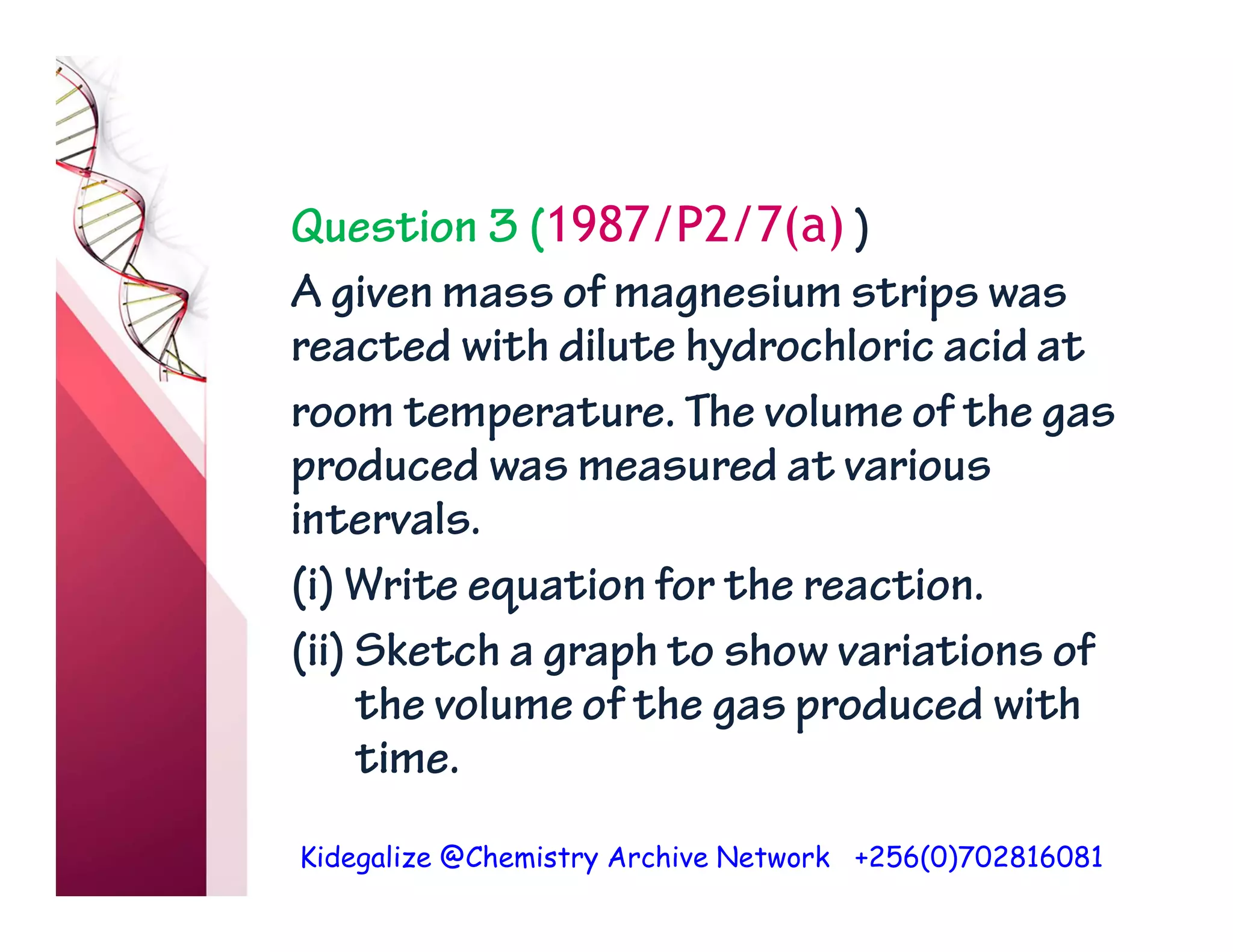 Kidegalize @Chemistry Archive Network +256(0)702816081
Question 3 (1987/P2/7(a) )
A given mass of magnesium strips was
reacted with dilute hydrochloric acid at
room temperature. The volume of the gas
produced was measured at various
intervals.
(i) Write equation for the reaction.
(ii) Sketch a graph to show variations of
the volume of the gas produced with
time.
 