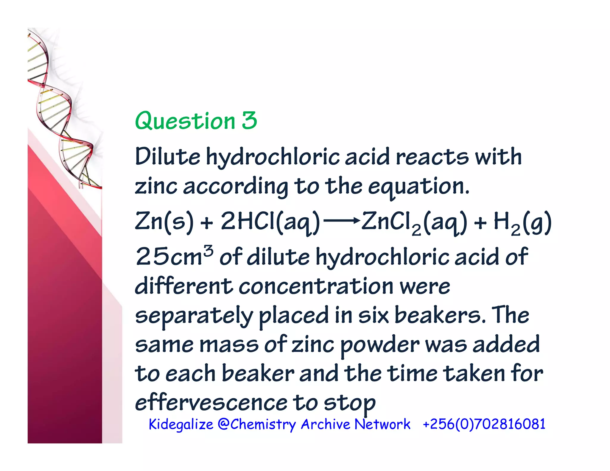 Kidegalize @Chemistry Archive Network +256(0)702816081
Question 3
Dilute hydrochloric acid reacts with
zinc according to the equation.
Zn(s) + 2HCl(aq) ZnCl2(aq) + H2(g)
25cm3 of dilute hydrochloric acid of
different concentration were
separately placed in six beakers. The
same mass of zinc powder was added
to each beaker and the time taken for
effervescence to stop
 