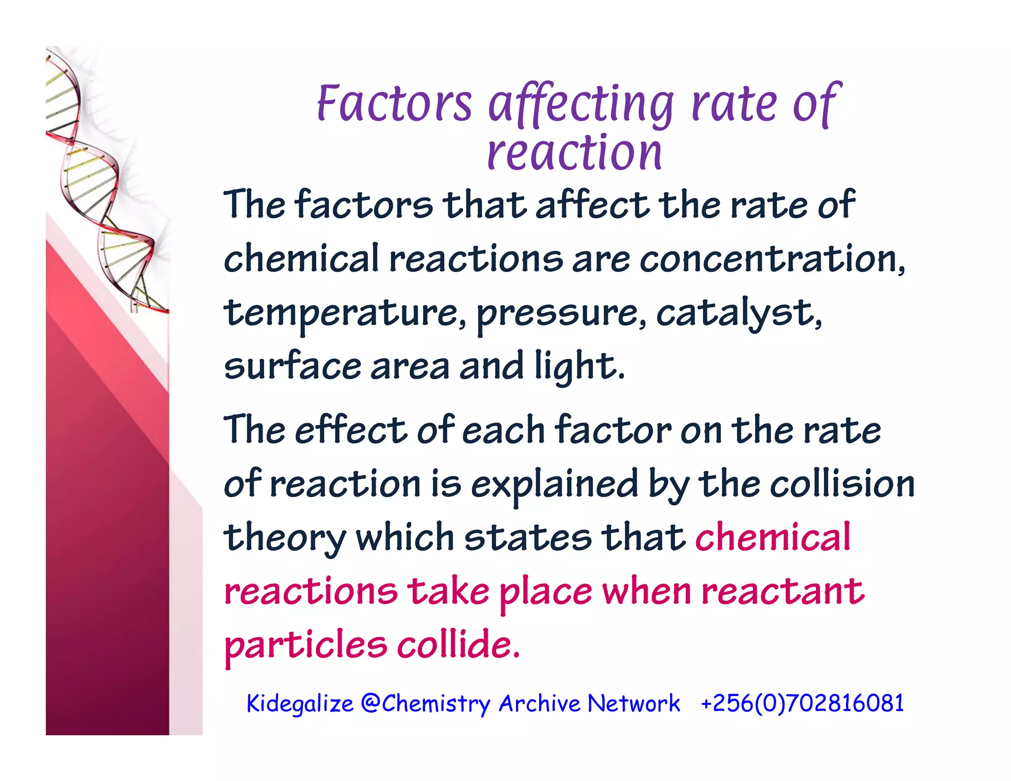 Kidegalize @Chemistry Archive Network +256(0)702816081
Factors affecting rate of
reaction
The factors that affect the rate of
chemical reactions are concentration,
temperature, pressure, catalyst,
surface area and light.
The effect of each factor on the rate
of reaction is explained by the collision
theory which states that chemical
reactions take place when reactant
particles collide.
 