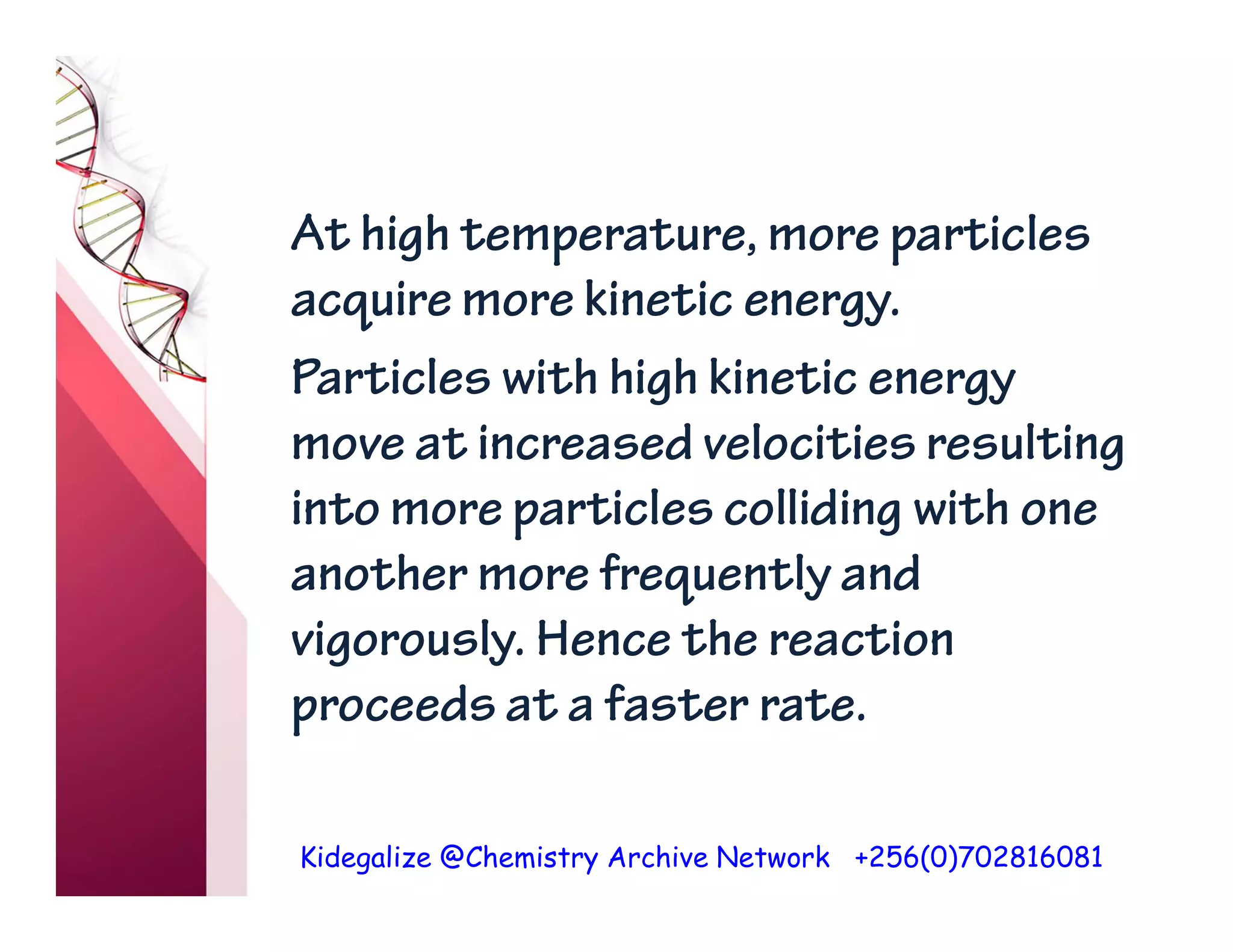 Kidegalize @Chemistry Archive Network +256(0)702816081
At high temperature, more particles
acquire more kinetic energy.
Particles with high kinetic energy
move at increased velocities resulting
into more particles colliding with one
another more frequently and
vigorously. Hence the reaction
proceeds at a faster rate.
 