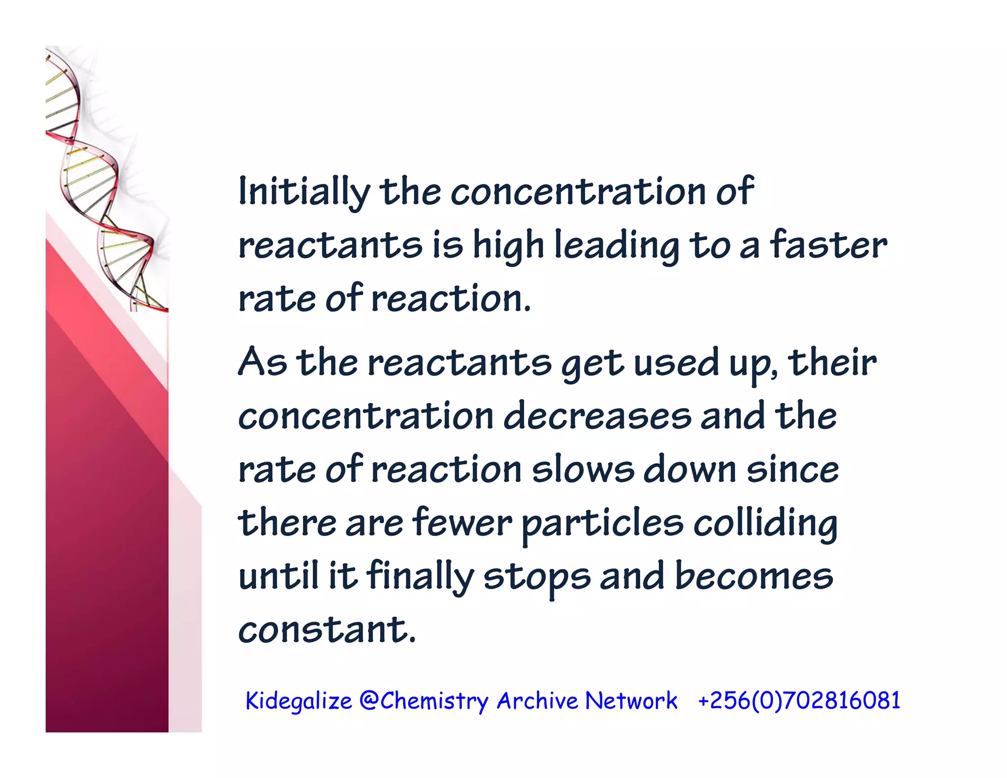 Kidegalize @Chemistry Archive Network +256(0)702816081
Initially the concentration of
reactants is high leading to a faster
rate of reaction.
As the reactants get used up, their
concentration decreases and the
rate of reaction slows down since
there are fewer particles colliding
until it finally stops and becomes
constant.
 