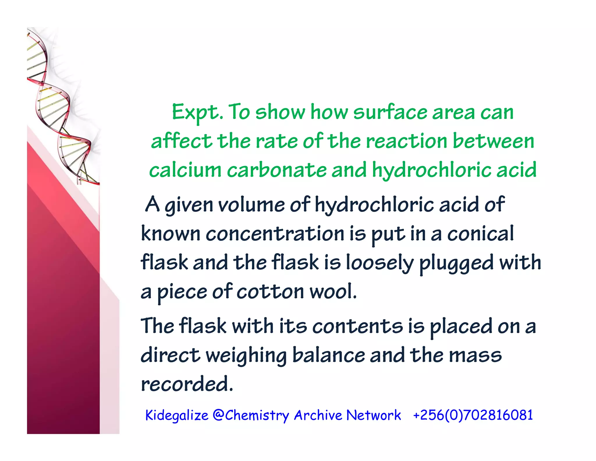 Kidegalize @Chemistry Archive Network +256(0)702816081
Expt. To show how surface area can
affect the rate of the reaction between
calcium carbonate and hydrochloric acid
A given volume of hydrochloric acid of
known concentration is put in a conical
flask and the flask is loosely plugged with
a piece of cotton wool.
The flask with its contents is placed on a
direct weighing balance and the mass
recorded.
 
