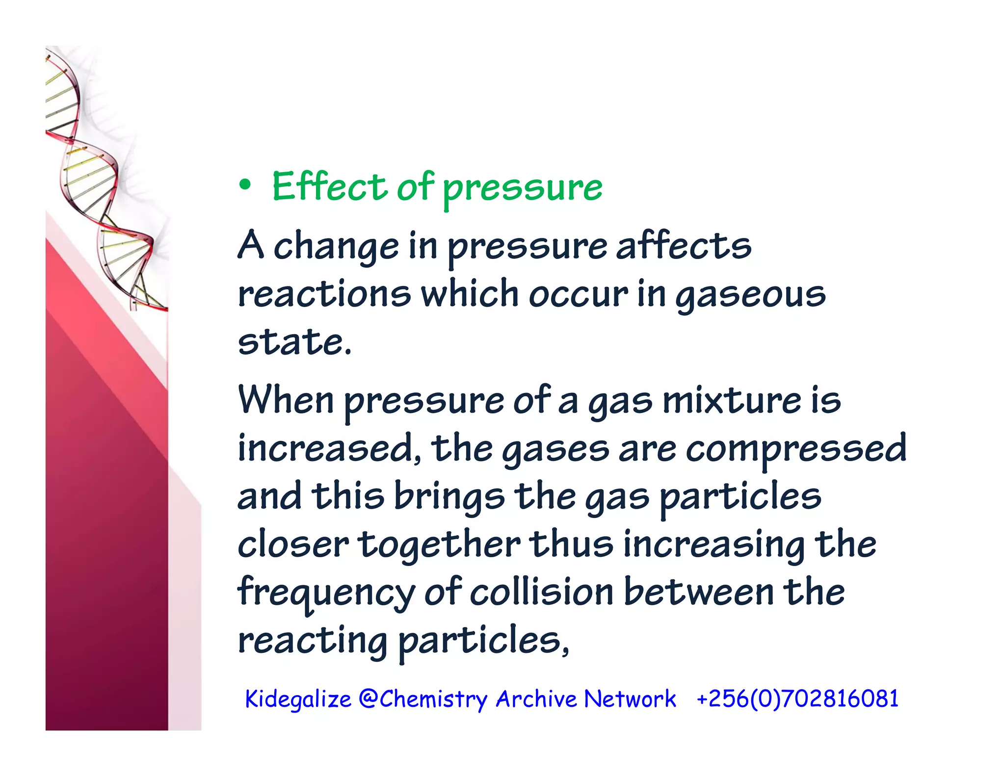 Kidegalize @Chemistry Archive Network +256(0)702816081
• Effect of pressure
A change in pressure affects
reactions which occur in gaseous
state.
When pressure of a gas mixture is
increased, the gases are compressed
and this brings the gas particles
closer together thus increasing the
frequency of collision between the
reacting particles,
 