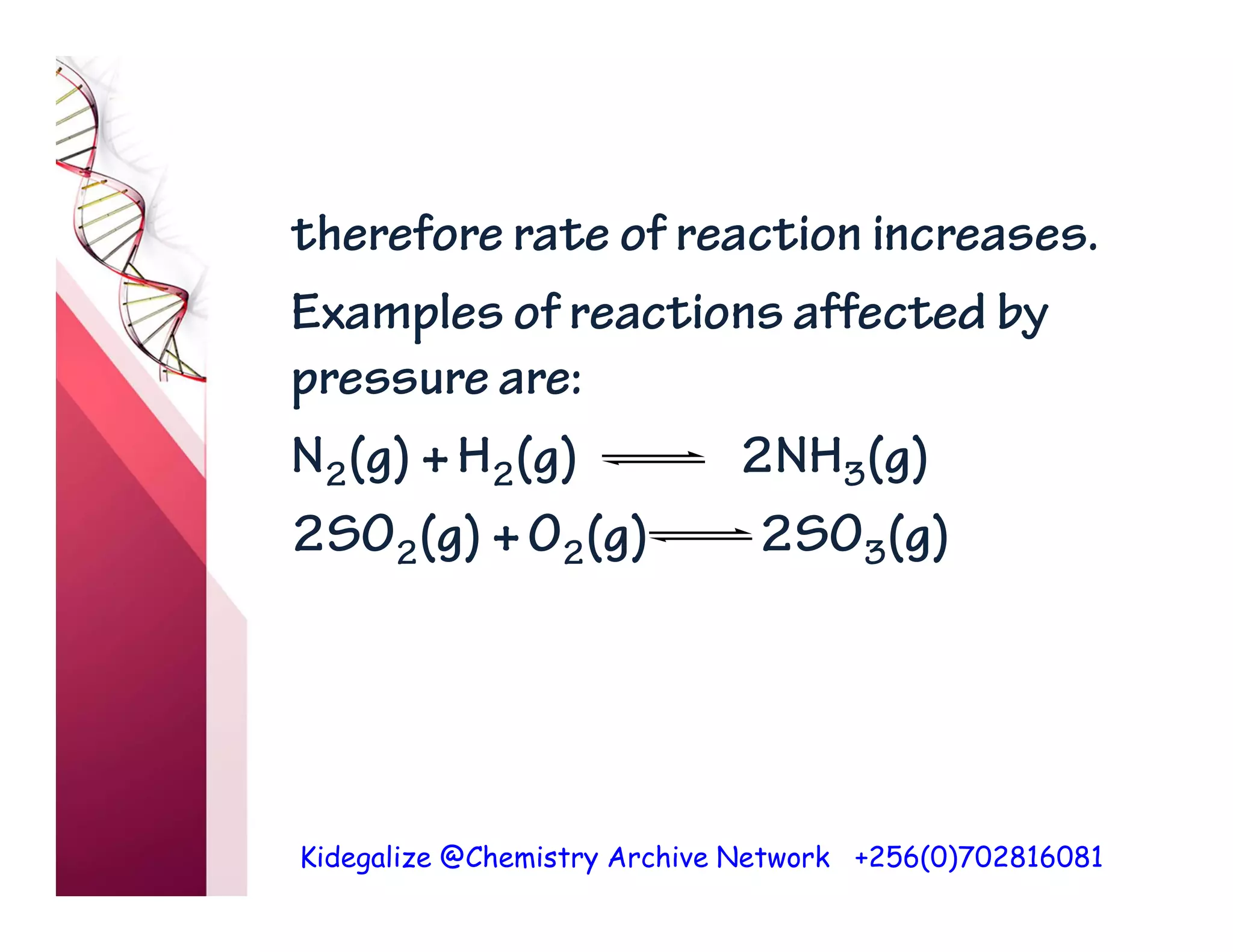 Kidegalize @Chemistry Archive Network +256(0)702816081
therefore rate of reaction increases.
Examples of reactions affected by
pressure are:
N2(g) +H2(g) 2NH3(g)
2SO2(g) +O2(g) 2SO3(g)
 