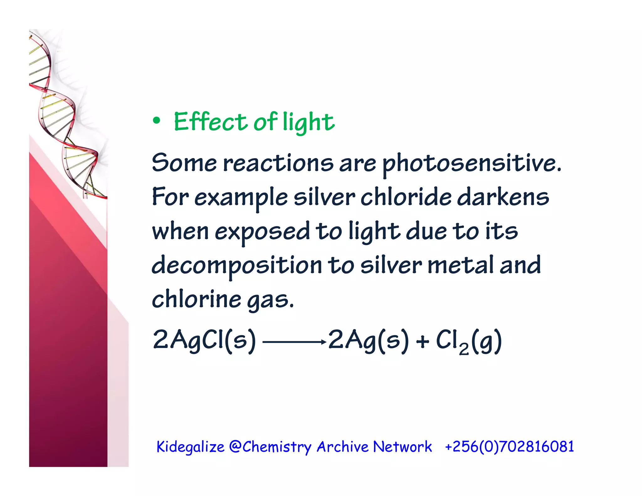 Kidegalize @Chemistry Archive Network +256(0)702816081
• Effect of light
Some reactions are photosensitive.
For example silver chloride darkens
when exposed to light due to its
decomposition to silver metal and
chlorine gas.
2AgCl(s) 2Ag(s) + Cl2(g)
 