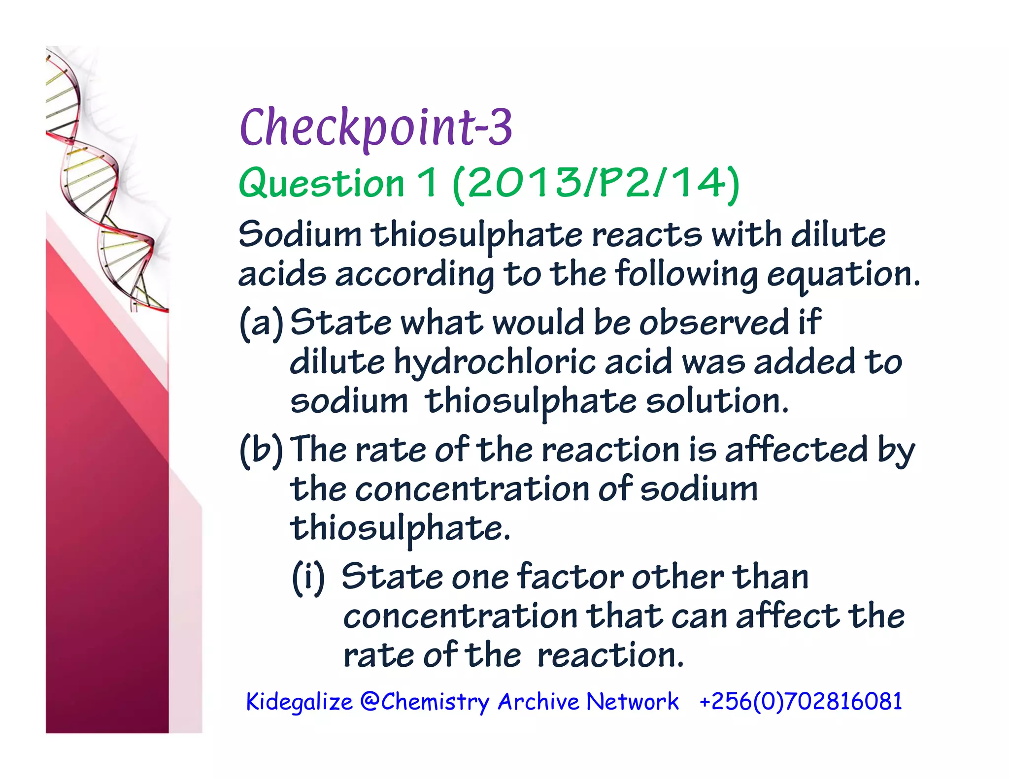 Kidegalize @Chemistry Archive Network +256(0)702816081
Checkpoint-3
Question 1 (2013/P2/14)
Sodium thiosulphate reacts with dilute
acids according to the following equation.
(a)State what would be observed if
dilute hydrochloric acid was added to
sodium thiosulphate solution.
(b)The rate of the reaction is affected by
the concentration of sodium
thiosulphate.
(i) State one factor other than
concentration that can affect the
rate of the reaction.
 