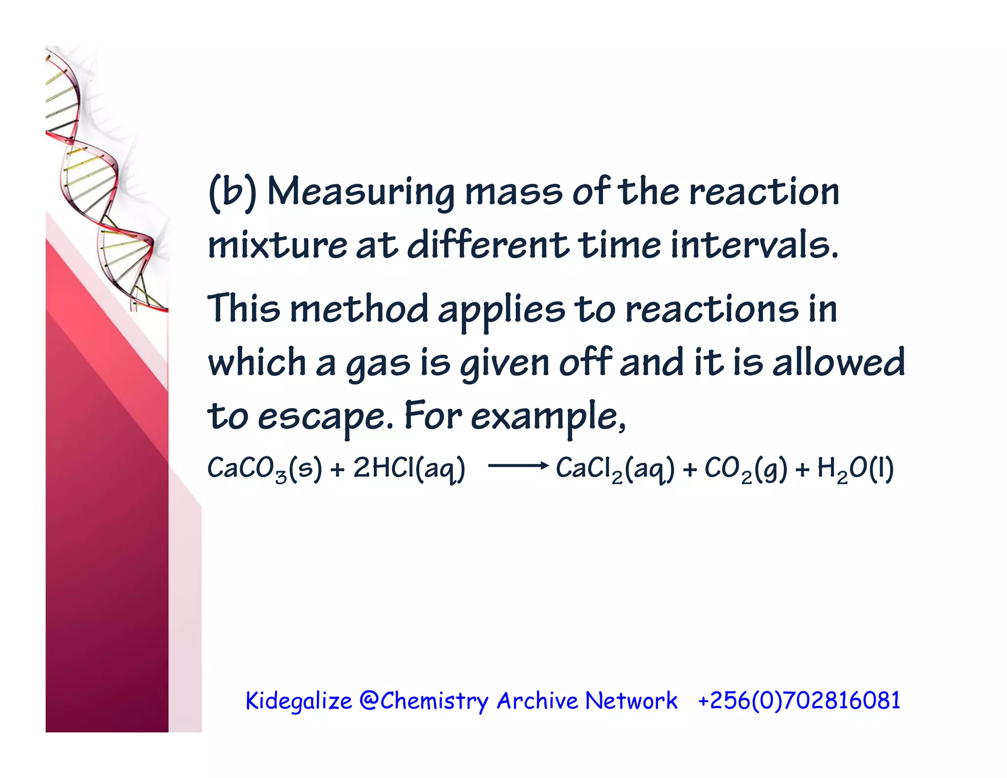 Kidegalize @Chemistry Archive Network +256(0)702816081
(b) Measuring mass of the reaction
mixture at different time intervals.
This method applies to reactions in
which a gas is given off and it is allowed
to escape. For example,
CaCO3(s) + 2HCl(aq) CaCl2(aq) + CO2(g) + H2O(l)
 