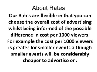 About Rates Our Rates are flexible in that you can choose the overall cost of advertising whilst being informed of the possible difference in cost per 1000 viewers. For example the cost per 1000 viewers is greater for smaller events although smaller events will be considerably cheaper to advertise on. 