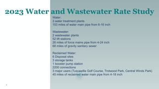 1
2023 Water and Wastewater Rate Study
Water:
3 water treatment plants
153 miles of water main pipe from 6-16 inch
Wastewater:
2 wastewater plants
52 lift stations
26 miles of force mains pipe from 4-24 inch
68 miles of gravity sanitary sewer
Reclaimed Water:
6 Disposal sites
3 storage tanks
1 booster pump station
2200 connections
3 major users (Tuscawilla Golf Course, Trotwood Park, Central Winds Park)
45 miles of reclaimed water main pipe from 4-18 inch
 