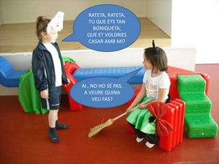 RATETA, RATETA,
  TU QUE ETS TAN
    BONIQUETA,
  QUE ET VOLDRIES
  CASAR AMB MI?




AI , NO HO SÉ PAS.
 A VEURE QUINA
     VEU FAS?
 