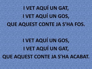 I VET AQUÍ UN GAT,
      I VET AQUÍ UN GOS,
 QUE AQUEST CONTE JA S’HA FOS.

      I VET AQUÍ UN GOS,
       I VET AQUÍ UN GAT,
QUE AQUEST CONTE JA S’HA ACABAT.
 