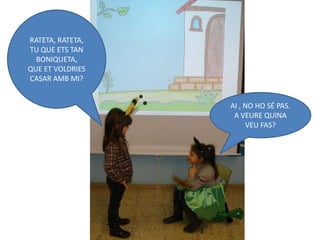 RATETA, RATETA,
TU QUE ETS TAN
  BONIQUETA,
QUE ET VOLDRIES
CASAR AMB MI?


                  AI , NO HO SÉ PAS.
                   A VEURE QUINA
                       VEU FAS?
 