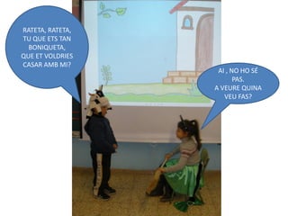 RATETA, RATETA,
TU QUE ETS TAN
  BONIQUETA,
QUE ET VOLDRIES
CASAR AMB MI?
                   AI , NO HO SÉ
                         PAS.
                  A VEURE QUINA
                     VEU FAS?
 