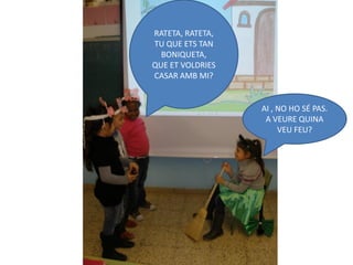 RATETA, RATETA,
TU QUE ETS TAN
  BONIQUETA,
QUE ET VOLDRIES
CASAR AMB MI?


                  AI , NO HO SÉ PAS.
                   A VEURE QUINA
                       VEU FEU?
 