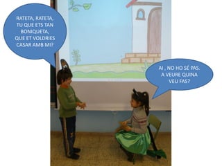 RATETA, RATETA,
TU QUE ETS TAN
  BONIQUETA,
QUE ET VOLDRIES
CASAR AMB MI?



                  AI , NO HO SÉ PAS.
                   A VEURE QUINA
                       VEU FAS?
 