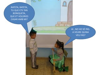 RATETA, RATETA,
TU QUE ETS TAN
  BONIQUETA,
QUE ET VOLDRIES
CASAR AMB MI?


                  AI , NO HO SÉ PAS.
                   A VEURE QUINA
                       VEU FAS?
 