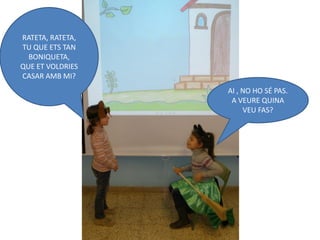 RATETA, RATETA,
TU QUE ETS TAN
  BONIQUETA,
QUE ET VOLDRIES
CASAR AMB MI?
                  AI , NO HO SÉ PAS.
                   A VEURE QUINA
                       VEU FAS?
 