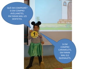 QUÈ EM COMPRARÉ?
  SI EM COMPRO
   AVELLANETES,
 EM FARAN MAL LES
     DENTETES.




                       SI EM
                      COMPRO
                    CARAMELETS,
                     EM FARAN
                      MAL ELS
                    QUEIXALETS.
 