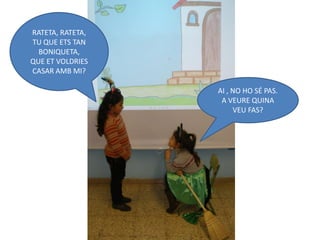 RATETA, RATETA,
TU QUE ETS TAN
  BONIQUETA,
QUE ET VOLDRIES
CASAR AMB MI?

                  AI , NO HO SÉ PAS.
                   A VEURE QUINA
                       VEU FAS?
 