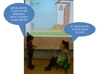 RATETA, RATETA,
TU QUE ETS TAN
  BONIQUETA,
QUE ET VOLDRIES
CASAR AMB MI?

                  AI , NO HO SÉ PAS.
                   A VEURE QUINA
                       VEU FAS?
 