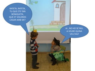 RATETA, RATETA,
TU QUE ETS TAN
  BONIQUETA,
QUE ET VOLDRIES
CASAR AMB MI?


                  AI , NO HO SÉ PAS.
                   A VEURE QUINA
                       VEU FAS?
 