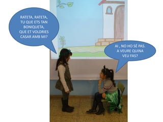 RATETA, RATETA,
TU QUE ETS TAN
  BONIQUETA,
QUE ET VOLDRIES
CASAR AMB MI?

                  AI , NO HO SÉ PAS.
                   A VEURE QUINA
                       VEU FAS?
 