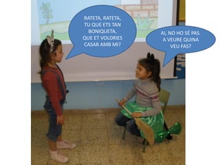 RATETA, RATETA,
TU QUE ETS TAN
  BONIQUETA,      AI, NO HO SÉ PAS.
QUE ET VOLDRIES    A VEURE QUINA
CASAR AMB MI?          VEU FAS?
 