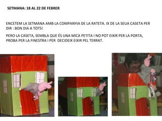 SETMANA: 18 AL 22 DE FEBRER


ENCETEM LA SETMANA AMB LA COMPANYIA DE LA RATETA. IX DE LA SEUA CASETA PER
DIR : BON DIA A TOTS!
PERO LA CASETA, SEMBLA QUE ÉS UNA MICA PETITA I NO POT EIXIR PER LA PORTA,
PROBA PER LA FINESTRA I PER DECIDEIX EIXIR PEL TERRAT.
 