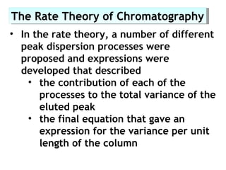 The Rate Theory of Chromatography
• In the rate theory, a number of different
  peak dispersion processes were
  proposed and expressions were
  developed that described
    • the contribution of each of the
      processes to the total variance of the
      eluted peak
    • the final equation that gave an
      expression for the variance per unit
      length of the column
 