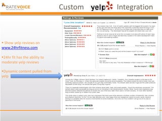 Custom   Integration



 Show yelp reviews on
www.24hrfitness.com

24hr fit has the ability to
moderate yelp reviews

Dynamic content pulled from
yelp
 