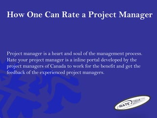 How One Can Rate a Project Manager
Project manager is a heart and soul of the management process.
Rate your project manager is a inline portal developed by the
project managers of Canada to work for the benefit and get the
feedback of the experienced project managers.
 