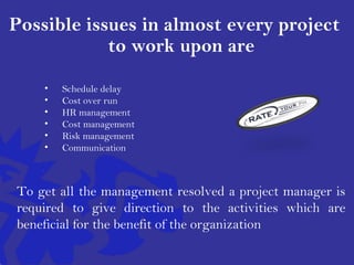 Possible issues in almost every project
to work upon are
• Schedule delay
• Cost over run
• HR management
• Cost management
• Risk management
• Communication
To get all the management resolved a project manager is
required to give direction to the activities which are
beneficial for the benefit of the organization
 