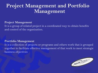 Project Management and Portfolio
Management
Project Management
It is a group of related project in a coordinated way to obtain benefits
and control of the organization.
Portfolio Management
It is a collection of projects or programs and others work that is grouped
together to facilitate effective management of that work to meet strategic
business objectives
 