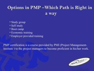 Options in PMP –Which Path is Right in
a way
• Study group
• Self study
• Boot camp
• Economic training
• Employer provided training
PMP certification is a course provided by PMI (Project Management-
institute ) to the project managers to become proficient in his/her work.
 