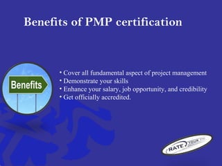 Benefits of PMP certification
• Cover all fundamental aspect of project management
• Demonstrate your skills
• Enhance your salary, job opportunity, and credibility
• Get officially accredited.
 