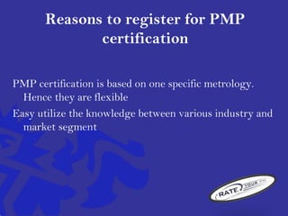 Reasons to register for PMP
certification
PMP certification is based on one specific metrology.
Hence they are flexible
Easy utilize the knowledge between various industry and
market segment
 