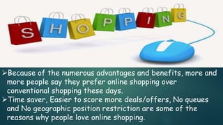 Because of the numerous advantages and benefits, more and
more people say they prefer online shopping over
conventional shopping these days.
Time saver, Easier to score more deals/offers, No queues
and No geographic position restriction are some of the
reasons why people love online shopping.
 