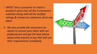  ‘RATEZ’ lets a consumer to check a
product’s price over all the e-commerce
websites along with all the verified
ratings & reviews by customers all at one
place.
 We also provide the consumers an
option to consult your ideas with our
professionals and get the best advice
about what exactly to buy that will suit
their requirements completely.
 