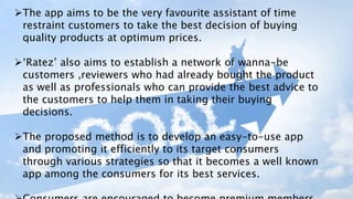 The app aims to be the very favourite assistant of time
restraint customers to take the best decision of buying
quality products at optimum prices.
‘Ratez’ also aims to establish a network of wanna-be
customers ,reviewers who had already bought the product
as well as professionals who can provide the best advice to
the customers to help them in taking their buying
decisions.
The proposed method is to develop an easy-to-use app
and promoting it efficiently to its target consumers
through various strategies so that it becomes a well known
app among the consumers for its best services.
 