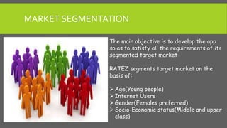 MARKET SEGMENTATION
The main objective is to develop the app
so as to satisfy all the requirements of its
segmented target market
RATEZ segments target market on the
basis of:
Age(Young people)
Internet Users
Gender(Females preferred)
Socio-Economic status(Middle and upper
class)
 
