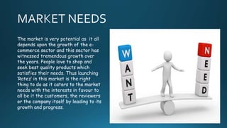 The market is very potential as it all
depends upon the growth of the e-
commerce sector and this sector has
witnessed tremendous growth over
the years. People love to shop and
seek best quality products which
satisfies their needs. Thus launching
‘Ratez’ in this market is the right
thing to do as it caters to the market
needs with the interests in favour to
all be it the customers, the reviewers
or the company itself by leading to its
growth and progress.
 