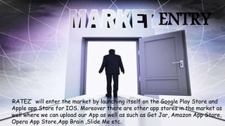 ENTRY
‘RATEZ’ will enter the market by launching itself on the Google Play Store and
Apple app Store for IOS. Moreover there are other app stores in the market as
well where we can upload our App as well as such as Get Jar, Amazon App Store,
Opera App Store,App Brain ,Slide Me etc.
 