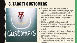 3. TARGET CUSTOMERS
 The customers are segmented and
targeted based on internet usage, age
,socio-economic classification and
gender i.e. the customers particularly
which the e-commerce companies
target.
 Of the total 375 million users of
internet,303 million of them are users of
mobile internet which our app will
target.
 Young people of 18-35 years of age are
more prone to online shopping
particularly females.
 These consumers normally belong to
upper and middle class sections of the
 