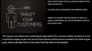 The company’s main objective lies in positioning the target market of the e-commerce websites and capture it in such
a way that the company can gain more and more loyal customers and hence become successful in the market and gain
profits. HENCE ,BECOME ONE OF THE MOST TRUSTED APPS IN THE MARKET.
MAIN TARGET BEING TOTAL 0.5 MILLION USERS IN THE
FIRST SIX MONTHS
AT LEAST 20% OF THEM BEING THE PREMIUM USERS.
AIMING TO ACHIEVE THE NET PROFIT OF ABOUT 20-
25,000 $ CONSIDERING ALL THE INVESTMENT COSTS IN
ITS LAUNCH YEAR.
 