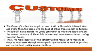  The Company’s potential/target customers will be the mobile internet users
and among them the people who are fond of online shopping such as females.
 The app will mainly target the young generation as these are people who are
the main active users of the mobile internet and e-commerce sites according
to recent trends.
 Thus , the main objective of the company will be reach out to these wide
range of consumers through various publicity strategies as much as possible
and provide best quality services to them.
 